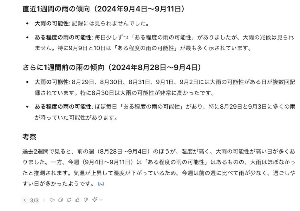 直近1週間の雨の傾向（2024年9月4日〜9月11日） 大雨の可能性: 記録には見られませんでした。 ある程度の雨の可能性: 毎日少しずつ「ある程度の雨の可能性」がありましたが、大雨の兆候は見られません。特に9月9日と10日は「ある程度の雨の可能性」が最も多く示されています。 さらに1週間前の雨の傾向（2024年8月28日〜9月4日） 大雨の可能性: 8月29日、8月30日、8月31日、9月1日、9月2日には大雨の可能性がある日が複数回記録されています。特に8月30日は大雨の可能性が非常に高かったです。 ある程度の雨の可能性: ほぼ毎日「ある程度の雨の可能性」があり、特に8月29日と9月3日に多くの雨が降っていた可能性があります。 考察 過去2週間で見ると、前の週（8月28日〜9月4日）のほうが、湿度が高く、大雨の可能性が高い日が多くありました。一方、今週（9月4日〜9月11日）は「ある程度の雨の可能性」はあるものの、大雨はほぼなかったと推測されます。気温が上昇して湿度が下がっているため、今週は前の週に比べて雨が少なく、過ごしやすい日が多かったようです。 ​​