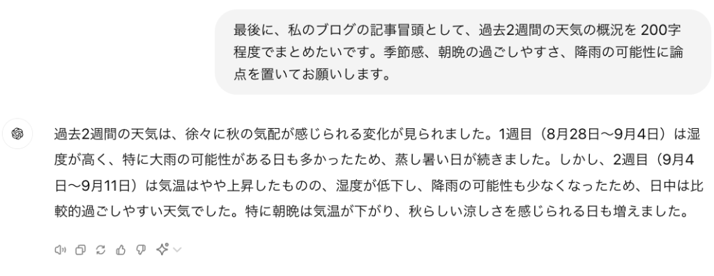 最後に、私のブログの記事冒頭として、過去2週間の天気の概況を 200字程度でまとめたいです。季節感、朝晩の過ごしやすさ、降雨の可能性に論点を置いてお願いします。 ChatGPT said: ChatGPT 過去2週間の天気は、徐々に秋の気配が感じられる変化が見られました。1週目（8月28日〜9月4日）は湿度が高く、特に大雨の可能性がある日も多かったため、蒸し暑い日が続きました。しかし、2週目（9月4日〜9月11日）は気温はやや上昇したものの、湿度が低下し、降雨の可能性も少なくなったため、日中は比較的過ごしやすい天気でした。特に朝晩は気温が下がり、秋らしい涼しさを感じられる日も増えました。