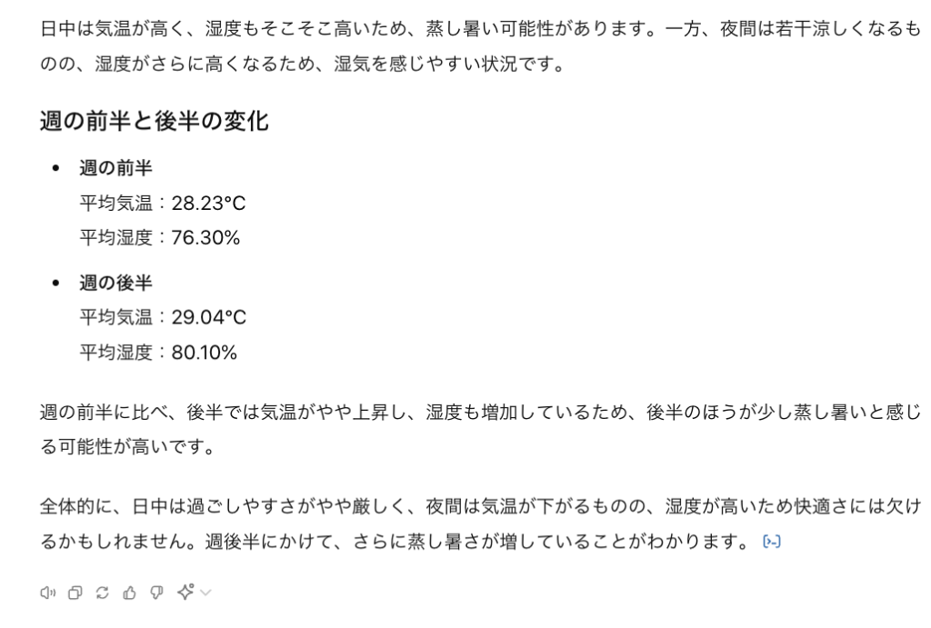 日中は気温が高く、湿度もそこそこ高いため、蒸し暑い可能性があります。一方、夜間は若干涼しくなるものの、湿度がさらに高くなるため、湿気を感じやすい状況です。 週の前半と後半の変化 週の前半 平均気温：28.23°C 平均湿度：76.30% 週の後半 平均気温：29.04°C 平均湿度：80.10% 週の前半に比べ、後半では気温がやや上昇し、湿度も増加しているため、後半のほうが少し蒸し暑いと感じる可能性が高いです。 全体的に、日中は過ごしやすさがやや厳しく、夜間は気温が下がるものの、湿度が高いため快適さには欠けるかもしれません。週後半にかけて、さらに蒸し暑さが増していることがわかります。 ​